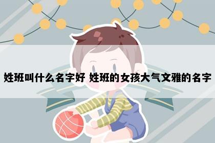 姓班叫什么名字好 姓班的女孩大气文雅的名字